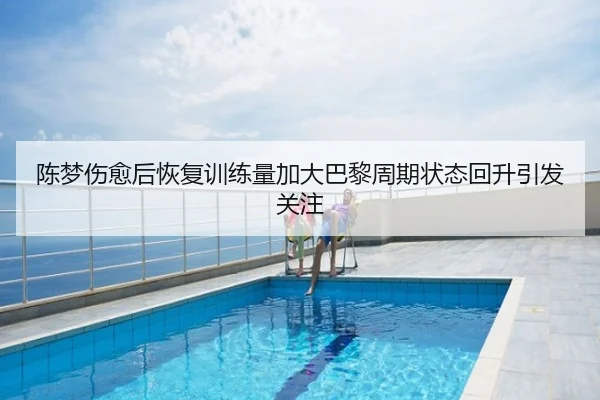 陈梦伤愈后恢复训练量加大巴黎周期状态回升引发关注