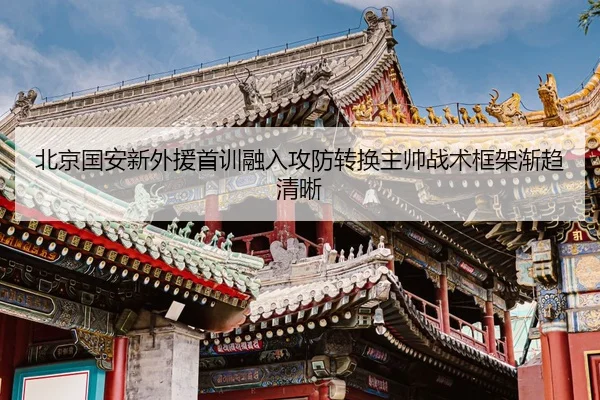 北京国安新外援首训融入攻防转换主帅战术框架渐趋清晰