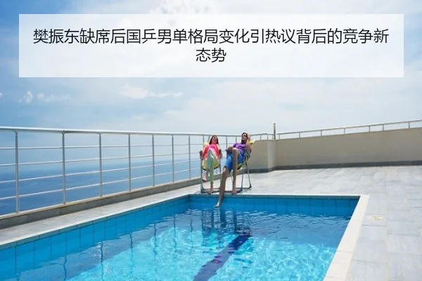 樊振东缺席后国乒男单格局变化引热议背后的竞争新态势