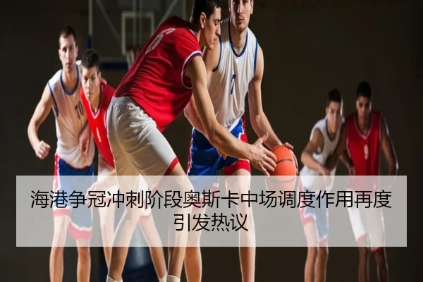 海港争冠冲刺阶段奥斯卡中场调度作用再度引发热议